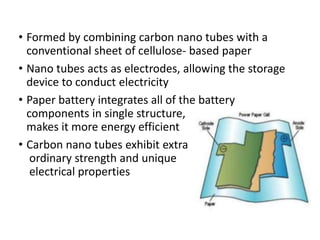 • Formed by combining carbon nano tubes with a
conventional sheet of cellulose- based paper
• Nano tubes acts as electrodes, allowing the storage
device to conduct electricity
• Paper battery integrates all of the battery
components in single structure,
makes it more energy efficient
• Carbon nano tubes exhibit extra
ordinary strength and unique
electrical properties
 