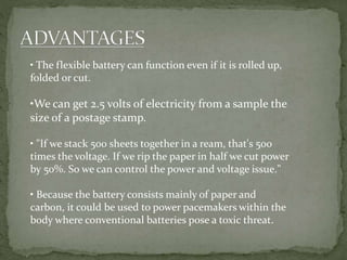 • The flexible battery can function even if it is rolled up,
folded or cut.
•We can get 2.5 volts of electricity from a sample the
size of a postage stamp.
• "If we stack 500 sheets together in a ream, that's 500
times the voltage. If we rip the paper in half we cut power
by 50%. So we can control the power and voltage issue."
• Because the battery consists mainly of paper and
carbon, it could be used to power pacemakers within the
body where conventional batteries pose a toxic threat.
 