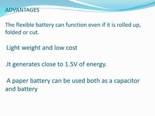 ADVANTAGES
The flexible battery can function even if it is rolled up,
folded or cut.
Light weight and low cost
.It generates close to 1.5V of energy.
A paper battery can be used both as a capacitor
and battery
 