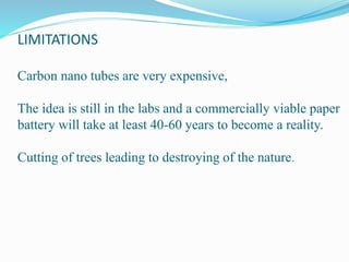 LIMITATIONS
Carbon nano tubes are very expensive,
The idea is still in the labs and a commercially viable paper
battery will take at least 40-60 years to become a reality.
Cutting of trees leading to destroying of the nature.
 