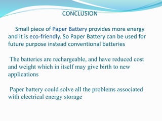 CONCLUSION
Small piece of Paper Battery provides more energy
and it is eco-friendly. So Paper Battery can be used for
future purpose instead conventional batteries
The batteries are rechargeable, and have reduced cost
and weight which in itself may give birth to new
applications
Paper battery could solve all the problems associated
with electrical energy storage
 