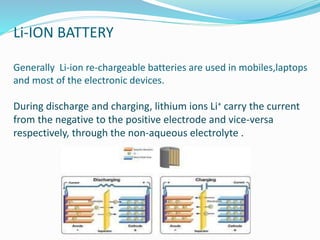 Li-ION BATTERY
Generally Li-ion re-chargeable batteries are used in mobiles,laptops
and most of the electronic devices.
During discharge and charging, lithium ions Li+ carry the current
from the negative to the positive electrode and vice-versa
respectively, through the non-aqueous electrolyte .
 