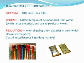 DISADVANTAGES OF Li-ION BATTERY
EXPENSIVE -- 40% more than NiCd.
DELICATE -- battery temp must be monitored from within
(which raises the price), and sealed particularly well.
REGULATIONS -- when shipping Li-Ion batteries in bulk (which
also raises the price).
Class 9 miscellaneous hazardous material
 