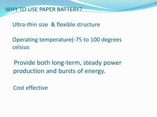 WHY TO USE PAPER BATTERY?
Ultra-thin size & flexible structure
Operating temperature(-75 to 100 degrees
celsius
Provide both long-term, steady power
production and bursts of energy.
Cost effective
 