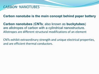 CARBON NANOTUBES
Carbon nanotube is the main concept behind paper battery
Carbon nanotubes (CNTs; also known as buckytubes)
are allotropes of carbon with a cylindrical nanostructure.
Allotropes are different structural modifications of an element
CNTs exhibit extraordinary strength and unique electrical properties,
and are efficient thermal conductors.
 