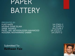 PAPER
BATTERY
PRESENTED BY
FUAD NAFIS 14-27452-2
MUNNA SHAIF ISLAM 14-27453-2
SAKIB, NAJMUS 14-27118-2
PAVEL, MD. MOYEENUDDIN MAHMOOD 14-27271-2
HOSSAIN, MOHAMMAD SABBIR 14-27077-2
Submitted To-
Rethwan Faiz
 