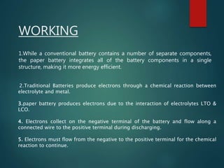 WORKING
2.Traditional Batteries produce electrons through a chemical reaction between
electrolyte and metal.
3.paper battery produces electrons due to the interaction of electrolytes LTO &
LCO.
4. Electrons collect on the negative terminal of the battery and flow along a
connected wire to the positive terminal during discharging.
5. Electrons must flow from the negative to the positive terminal for the chemical
reaction to continue.
1.While a conventional battery contains a number of separate components,
the paper battery integrates all of the battery components in a single
structure, making it more energy efficient.
 