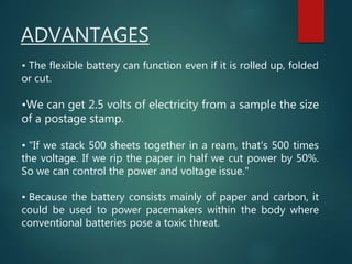 • The flexible battery can function even if it is rolled up, folded
or cut.
•We can get 2.5 volts of electricity from a sample the size
of a postage stamp.
• "If we stack 500 sheets together in a ream, that's 500 times
the voltage. If we rip the paper in half we cut power by 50%.
So we can control the power and voltage issue."
• Because the battery consists mainly of paper and carbon, it
could be used to power pacemakers within the body where
conventional batteries pose a toxic threat.
ADVANTAGES
 