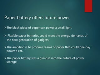 Paper battery offers future power
The black piece of paper can power a small light.
 Flexible paper batteries could meet the energy demands of
the next generation of gadgets.
The ambition is to produce reams of paper that could one day
power a car.
The paper battery was a glimpse into the future of power
storage.
 