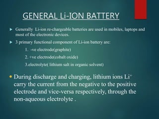 GENERAL Li-ION BATTERY
 Generally Li-ion re-chargeable batteries are used in mobiles, laptops and
most of the electronic devices.
 3 primary functional component of Li-ion battery are:
1. -ve electrode(graphite)
2. +ve electrode(cobalt oxide)
3.electrolyte( lithium salt in organic solvent)
 During discharge and charging, lithium ions Li+
carry the current from the negative to the positive
electrode and vice-versa respectively, through the
non-aqueous electrolyte .
 