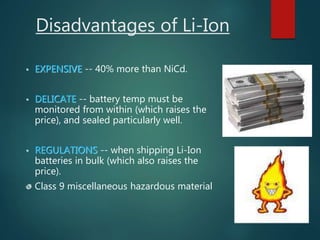 Disadvantages of Li-Ion
• EXPENSIVE -- 40% more than NiCd.
• DELICATE -- battery temp must be
monitored from within (which raises the
price), and sealed particularly well.
• REGULATIONS -- when shipping Li-Ion
batteries in bulk (which also raises the
price).
Class 9 miscellaneous hazardous material
 