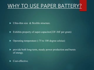 WHY TO USE PAPER BATTERY?
 Ultra-thin size & flexible structure.
 Exhibits property of super-capacitor(22F-36F per gram)
 Operating temperature (-75 to 100 degree celsius)
 provide both long-term, steady power production and bursts
of energy.
 Cost-effective.
 