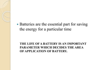  Batteries are the essential part for saving
the energy for a particular time
THE LIFE OFA BATTERY IS AN IMPORTANT
PARAMETER WHICH DECIDES THE AREA
OF APPLICATION OF BATTERY.
 