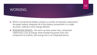 WORKING.
 While a conventional battery contains a number of separate components,
the paper battery integrates all of the battery components in a single
structure, making it more energy efficient.
 INTEGRATED DEVICES – No warm up time, power loss, component
malfunction; Loss of energy while transferring power from one
component to another, less energy lost in an integrated device
10
 