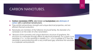 CARBON NANOTUBES.
 Carbon nanotubes (CNTs; also known as buckytubes) are allotropes of
carbon with a cylindrical nanostructure.
 They exhibit extraordinary strength and unique electrical properties, and are
efficient thermal conductors.
 Nanotubes are members of the fullerene structural family, the diameter of a
nanotube is on the order of a few nanometers
 Because of the symmetry and unique electronic structure of graphene, the
structure of a nanotube strongly affects its electrical properties. For a given (n,m)
nanotube, if n = m, the nanotube is metallic; if n − m is a multiple of 3, then the
nanotube is semiconducting with a very small band gap, otherwise the nanotube
is a moderate semiconductor.
11
 