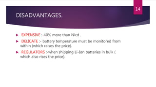 DISADVANTAGES.
 EXPENSIVE :-40% more than Nicd .
 DELICATE :- battery temperature must be monitored from
within (which raises the price).
 REGULATORS :-when shipping Li-Ion batteries in bulk (
which also rises the price).
14
 