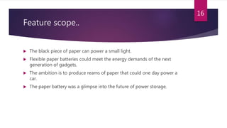 Feature scope..
 The black piece of paper can power a small light.
 Flexible paper batteries could meet the energy demands of the next
generation of gadgets.
 The ambition is to produce reams of paper that could one day power a
car.
 The paper battery was a glimpse into the future of power storage.
16
 