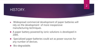 HISTORY.
 Widespread commercial development of paper batteries will
rely on the development of more inexpensive
manufacturing techniques.
 A paper battery powered by ionic solutions is developed in
2005.
 Specialized paper batteries could act as power sources for
any number of devices.
 Bio-degradable.
2
 