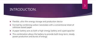 INTRODUCTION.
 Flexible, ultra-thin energy storage and production device
 Formed by combining carbon nanotubes with a conventional sheet of
cellulose-based paper
 A paper battery acts as both a high-energy battery and supercapacitor
 This combination allows the battery to provide both long-term, steady
power production and bursts of energy
3
 