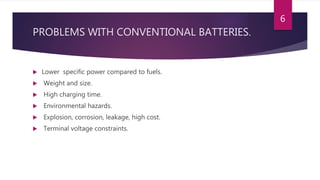 PROBLEMS WITH CONVENTIONAL BATTERIES.
 Lower specific power compared to fuels.
 Weight and size.
 High charging time.
 Environmental hazards.
 Explosion, corrosion, leakage, high cost.
 Terminal voltage constraints.
6
 