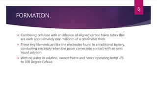 FORMATION.
 Combining cellulose with an infusion of aligned carbon Nano tubes that
are each approximately one millionth of a centimeter thick.
 These tiny filaments act like the electrodes found in a traditional battery,
conducting electricity when the paper comes into contact with an ionic
liquid solution.
 With no water in solution, cannot freeze and hence operating temp -75
to 100 Degree Celsius.
8
 