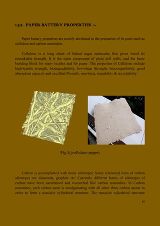 10
1.3.2. PAPER BATTERY PROPERTIES :-
Paper battery properties are mainly attributed to the properties of its parts such as
cellulose and carbon nanotubes.
Cellulose is a long chain of linked sugar molecules that gives wood its
remarkable strength. It is the main component of plant cell walls, and the basic
building block for many textiles and for paper. The properties of Cellulose include
high-tensile strength, biodegradability, low-shear Strength, biocompatibility, good
absorption capacity and excellent Porosity, non-toxic, reusability & recyclability.
Fig-8.(cellulose paper)
Carbon is accomplished with many allotropes. Some renowned form of carbon
allotropes are diamonds, graphite etc. Currently different forms of allotropes of
carbon have been ascertained and researched like carbon nanotubes. In Carbon
nanotubes, each carbon atom is amalgamating with all other three carbon atoms in
order to form a nanosize cylindrical structure. The nanosize cylindrical structure
 
