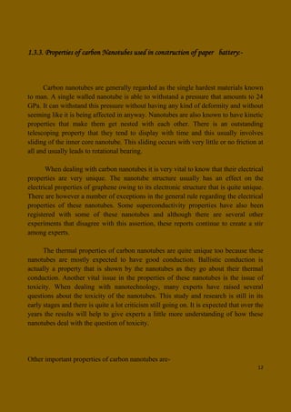 12
1.3.3. Properties of carbon Nanotubes used in construction of paper battery:-
Carbon nanotubes are generally regarded as the single hardest materials known
to man. A single walled nanotube is able to withstand a pressure that amounts to 24
GPa. It can withstand this pressure without having any kind of deformity and without
seeming like it is being affected in anyway. Nanotubes are also known to have kinetic
properties that make them get nested with each other. There is an outstanding
telescoping property that they tend to display with time and this usually involves
sliding of the inner core nanotube. This sliding occurs with very little or no friction at
all and usually leads to rotational bearing.
When dealing with carbon nanotubes it is very vital to know that their electrical
properties are very unique. The nanotube structure usually has an effect on the
electrical properties of graphene owing to its electronic structure that is quite unique.
There are however a number of exceptions in the general rule regarding the electrical
properties of these nanotubes. Some superconductivity properties have also been
registered with some of these nanotubes and although there are several other
experiments that disagree with this assertion, these reports continue to create a stir
among experts.
The thermal properties of carbon nanotubes are quite unique too because these
nanotubes are mostly expected to have good conduction. Ballistic conduction is
actually a property that is shown by the nanotubes as they go about their thermal
conduction. Another vital issue in the properties of these nanotubes is the issue of
toxicity. When dealing with nanotechnology, many experts have raised several
questions about the toxicity of the nanotubes. This study and research is still in its
early stages and there is quite a lot criticism still going on. It is expected that over the
years the results will help to give experts a little more understanding of how these
nanotubes deal with the question of toxicity.
Other important properties of carbon nanotubes are-
 