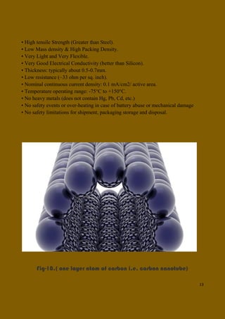 13
• High tensile Strength (Greater than Steel).
• Low Mass density & High Packing Density.
• Very Light and Very Flexible.
• Very Good Electrical Conductivity (better than Silicon).
• Thickness: typically about 0.5-0.7mm.
• Low resistance (~33 ohm per sq. inch).
• Nominal continuous current density: 0.1 mA/cm2/ active area.
• Temperature operating range: -75°C to +150°C.
• No heavy metals (does not contain Hg, Pb, Cd, etc.)
• No safety events or over-heating in case of battery abuse or mechanical damage
• No safety limitations for shipment, packaging storage and disposal.
Fig-10.( one layer atom of carbon i.e. carbon nanotube)
 