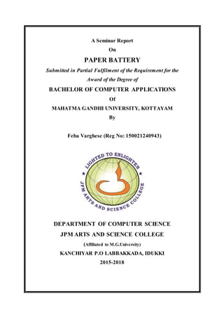 A Seminar Report
On
PAPER BATTERY
Submitted in Partial Fulfilment of the Requirement for the
Award of the Degree of
BACHELOR OF COMPUTER APPLICATIONS
Of
MAHATMA GANDHI UNIVERSITY, KOTTAYAM
By
Feba Varghese (Reg No: 150021240943)
DEPARTMENT OF COMPUTER SCIENCE
JPM ARTS AND SCIENCE COLLEGE
(Affiliated to M.G.University)
KANCHIYAR P.O LABBAKKADA, IDUKKI
2015-2018
 