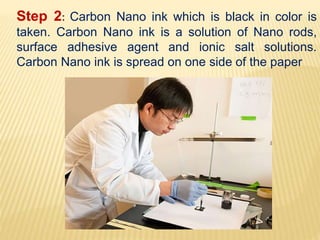 Step 2: Carbon Nano ink which is black in color is
taken. Carbon Nano ink is a solution of Nano rods,
surface adhesive agent and ionic salt solutions.
Carbon Nano ink is spread on one side of the paper
 