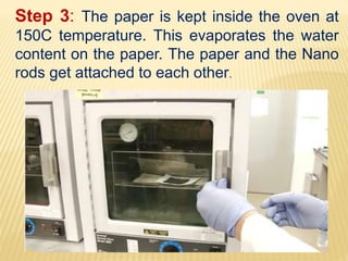 Step 3: The paper is kept inside the oven at
150C temperature. This evaporates the water
content on the paper. The paper and the Nano
rods get attached to each other.
 