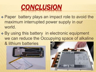 CONCLUSION
 Paper battery plays an impact role to avoid the
maximum interrupted power supply in our
world.
 By using this battery in electronic equipment
we can reduce the Occupying space of alkaline
& lithium batteries
 