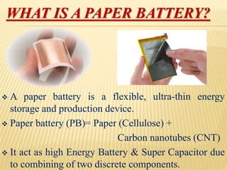 WHAT IS A PAPER BATTERY?
 A paper battery is a flexible, ultra-thin energy
storage and production device.
 Paper battery (PB)= Paper (Cellulose) +
Carbon nanotubes (CNT)
 It act as high Energy Battery & Super Capacitor due
to combining of two discrete components.
 