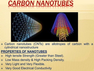 CARBON NANOTUBES
 Carbon nanotubes (CNTs) are allotropes of carbon with a
cylindrical nanostructure
PROPERTIES OF NANOTUBES
 High tensile Strength (Greater than Steel).
 Low Mass density & High Packing Density.
 Very Light and Very Flexible.
 Very Good Electrical Conductivity
 