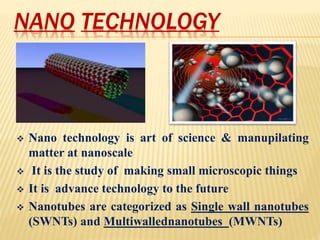 NANO TECHNOLOGY
 Nano technology is art of science & manupilating
matter at nanoscale
 It is the study of making small microscopic things
 It is advance technology to the future
 Nanotubes are categorized as Single wall nanotubes
(SWNTs) and Multiwallednanotubes (MWNTs)
 