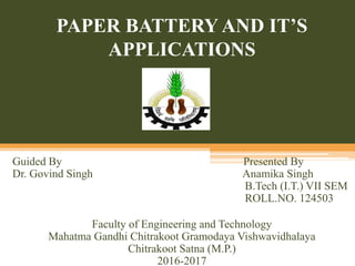 PAPER BATTERY AND IT’S
APPLICATIONS
Guided By Presented By
Dr. Govind Singh Anamika Singh
B.Tech (I.T.) VII SEM
ROLL.NO. 124503
Faculty of Engineering and Technology
Mahatma Gandhi Chitrakoot Gramodaya Vishwavidhalaya
Chitrakoot Satna (M.P.)
2016-2017
 