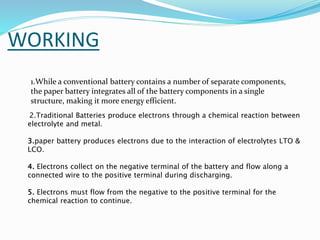 WORKING
2.Traditional Batteries produce electrons through a chemical reaction between
electrolyte and metal.
3.paper battery produces electrons due to the interaction of electrolytes LTO &
LCO.
4. Electrons collect on the negative terminal of the battery and flow along a
connected wire to the positive terminal during discharging.
5. Electrons must flow from the negative to the positive terminal for the
chemical reaction to continue.
1.While a conventional battery contains a number of separate components,
the paper battery integrates all of the battery components in a single
structure, making it more energy efficient.
 