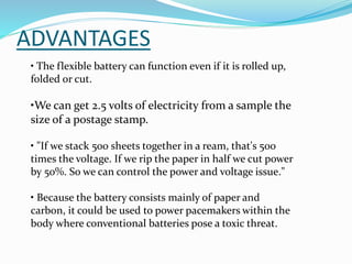 • The flexible battery can function even if it is rolled up,
folded or cut.
•We can get 2.5 volts of electricity from a sample the
size of a postage stamp.
• "If we stack 500 sheets together in a ream, that's 500
times the voltage. If we rip the paper in half we cut power
by 50%. So we can control the power and voltage issue."
• Because the battery consists mainly of paper and
carbon, it could be used to power pacemakers within the
body where conventional batteries pose a toxic threat.
ADVANTAGES
 