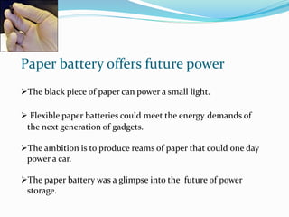 Paper battery offers future power
The black piece of paper can power a small light.
 Flexible paper batteries could meet the energy demands of
the next generation of gadgets.
The ambition is to produce reams of paper that could one day
power a car.
The paper battery was a glimpse into the future of power
storage.
 