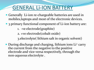 GENERAL Li-ION BATTERY
 Generally Li-ion re-chargeable batteries are used in
mobiles,laptops and most of the electronic devices.
 3 primary functional component of Li-ion battery are:
1. -ve electrode(graphite)
2. +ve electrode(cobalt oxide)
3.electrolyte( lithium salt in organic solvent)
 During discharge and charging, lithium ions Li+ carry
the current from the negative to the positive
electrode and vice-versa respectively, through the
non-aqueous electrolyte .
 