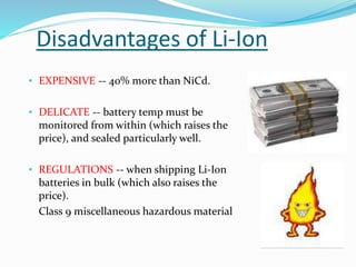 Disadvantages of Li-Ion
• EXPENSIVE -- 40% more than NiCd.
• DELICATE -- battery temp must be
monitored from within (which raises the
price), and sealed particularly well.
• REGULATIONS -- when shipping Li-Ion
batteries in bulk (which also raises the
price).
Class 9 miscellaneous hazardous material
 