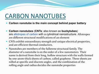  Carbon nanotube is the main concept behind paper battery
 Carbon nanotubes (CNTs; also known as buckytubes)
are allotropes of carbon with a cylindrical nanostructure. Allotropes
are different structural modifications of an element
 CNTs exhibit extraordinary strength and unique electrical properties,
and are efficient thermal conductors.
 Nanotubes are members of the fullerene structural family. The
diameter of a nanotube is on the order of a few nanometers Their
name is derived from their long, hollow structure with the walls formed
by one-atom-thick sheets of carbon, called graphene. These sheets are
rolled at specific and discrete angles, and the combination of the
rolling angle and radius decides the nanotube properties
CARBON NANOTUBES
 