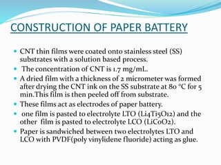 CONSTRUCTION OF PAPER BATTERY
 CNT thin films were coated onto stainless steel (SS)
substrates with a solution based process.
 The concentration of CNT is 1.7 mg/mL.
 A dried film with a thickness of 2 micrometer was formed
after drying the CNT ink on the SS substrate at 80 °C for 5
min.This film is then peeled off from substrate.
 These films act as electrodes of paper battery.
 one film is pasted to electrolyte LTO (Li4Ti5O12) and the
other film is pasted to electrolyte LCO (LiCoO2).
 Paper is sandwiched between two electrolytes LTO and
LCO with PVDF(poly vinylidene fluoride) acting as glue.
 