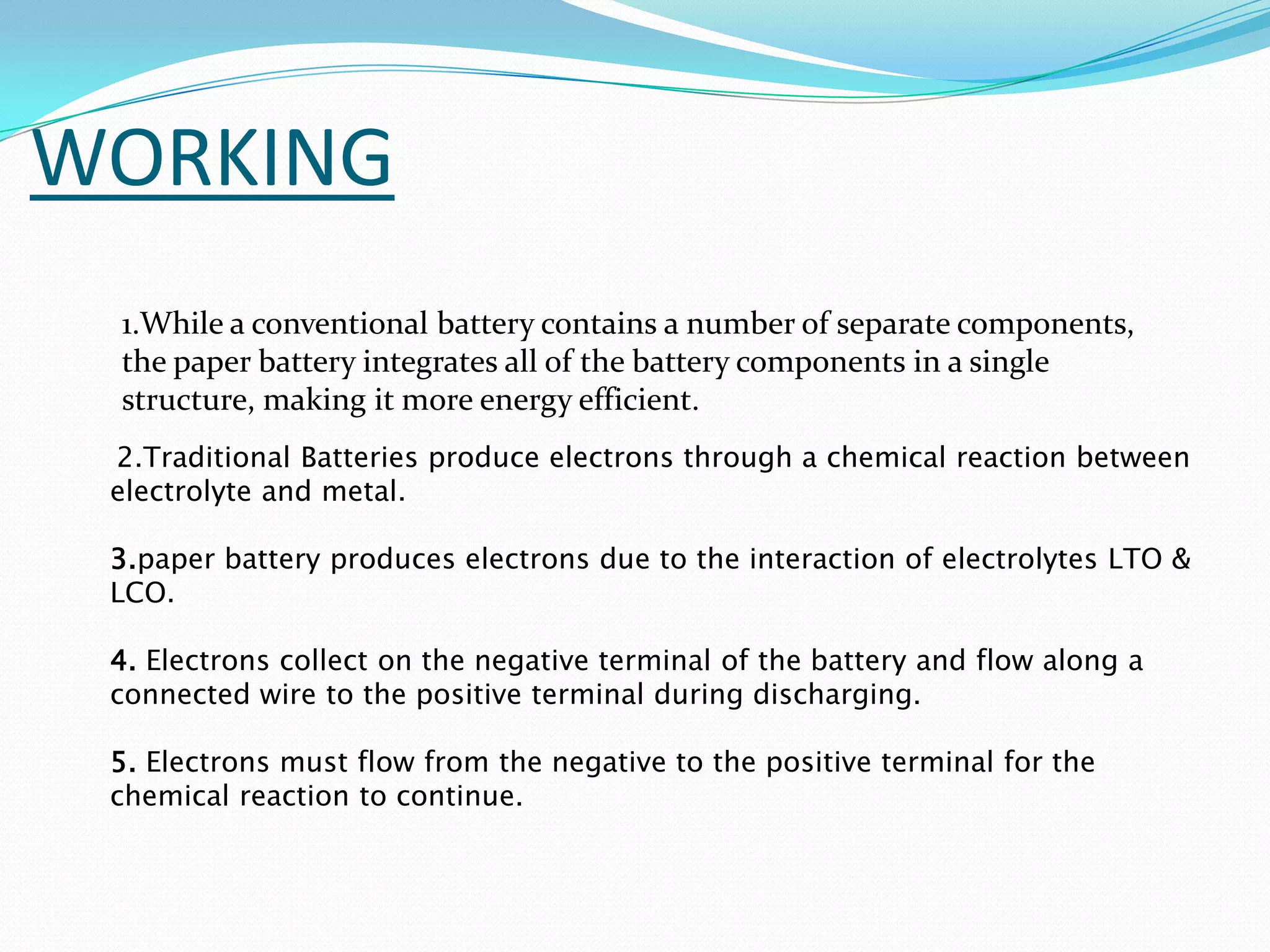 WORKING
 1.While a conventional battery contains a number of separate components,
 the paper battery integrates all of the battery components in a single
 structure, making it more energy efficient.
 2.Traditional Batteries produce electrons through a chemical reaction between
 electrolyte and metal.

 3.paper battery produces electrons due to the interaction of electrolytes LTO &
 LCO.

 4. Electrons collect on the negative terminal of the battery and flow along a
 connected wire to the positive terminal during discharging.

 5. Electrons must flow from the negative to the positive terminal for the
 chemical reaction to continue.
 