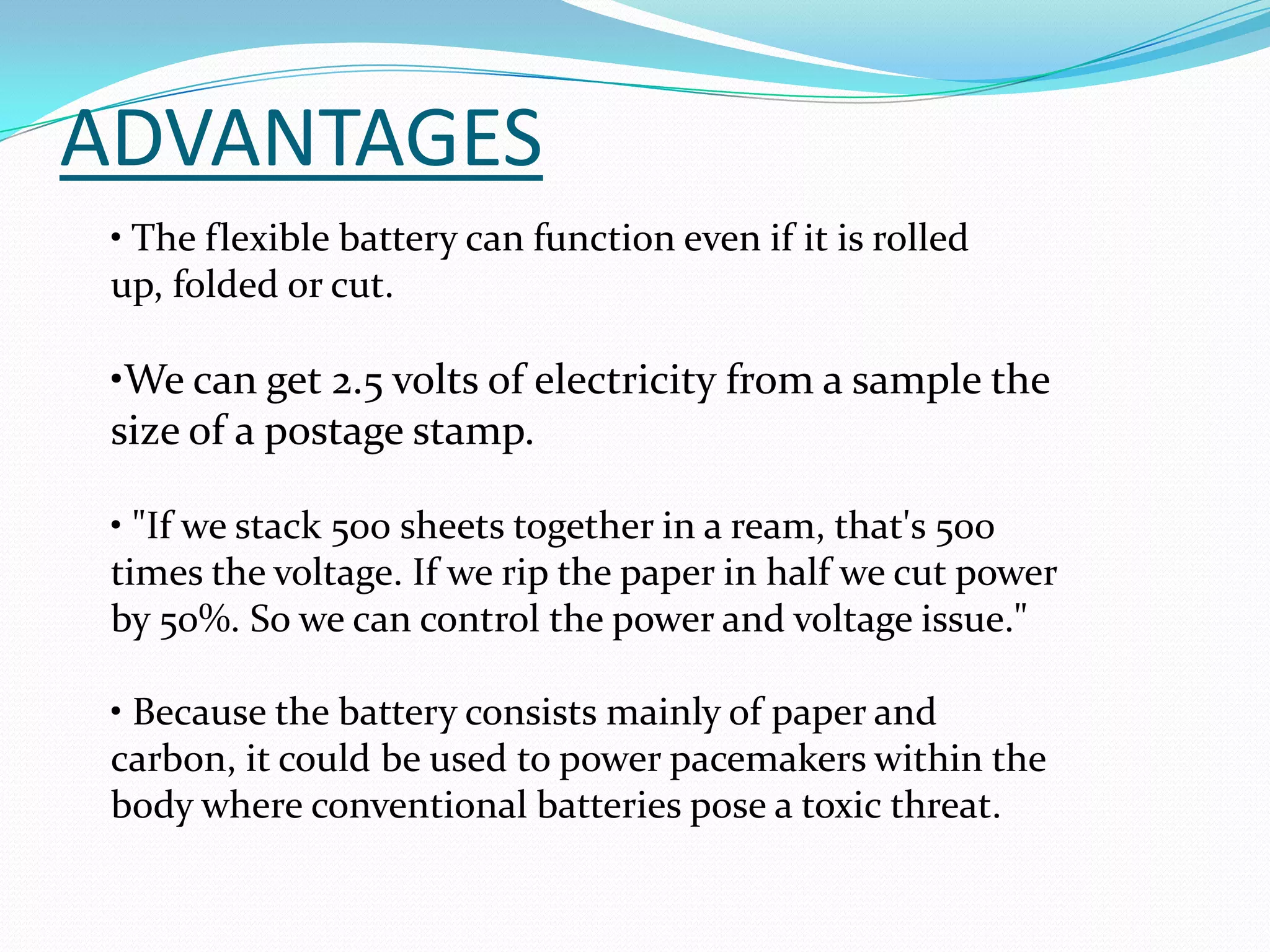 ADVANTAGES
 • The flexible battery can function even if it is rolled
 up, folded or cut.

 •We can get 2.5 volts of electricity from a sample the
 size of a postage stamp.

 • "If we stack 500 sheets together in a ream, that's 500
 times the voltage. If we rip the paper in half we cut power
 by 50%. So we can control the power and voltage issue."

 • Because the battery consists mainly of paper and
 carbon, it could be used to power pacemakers within the
 body where conventional batteries pose a toxic threat.
 
