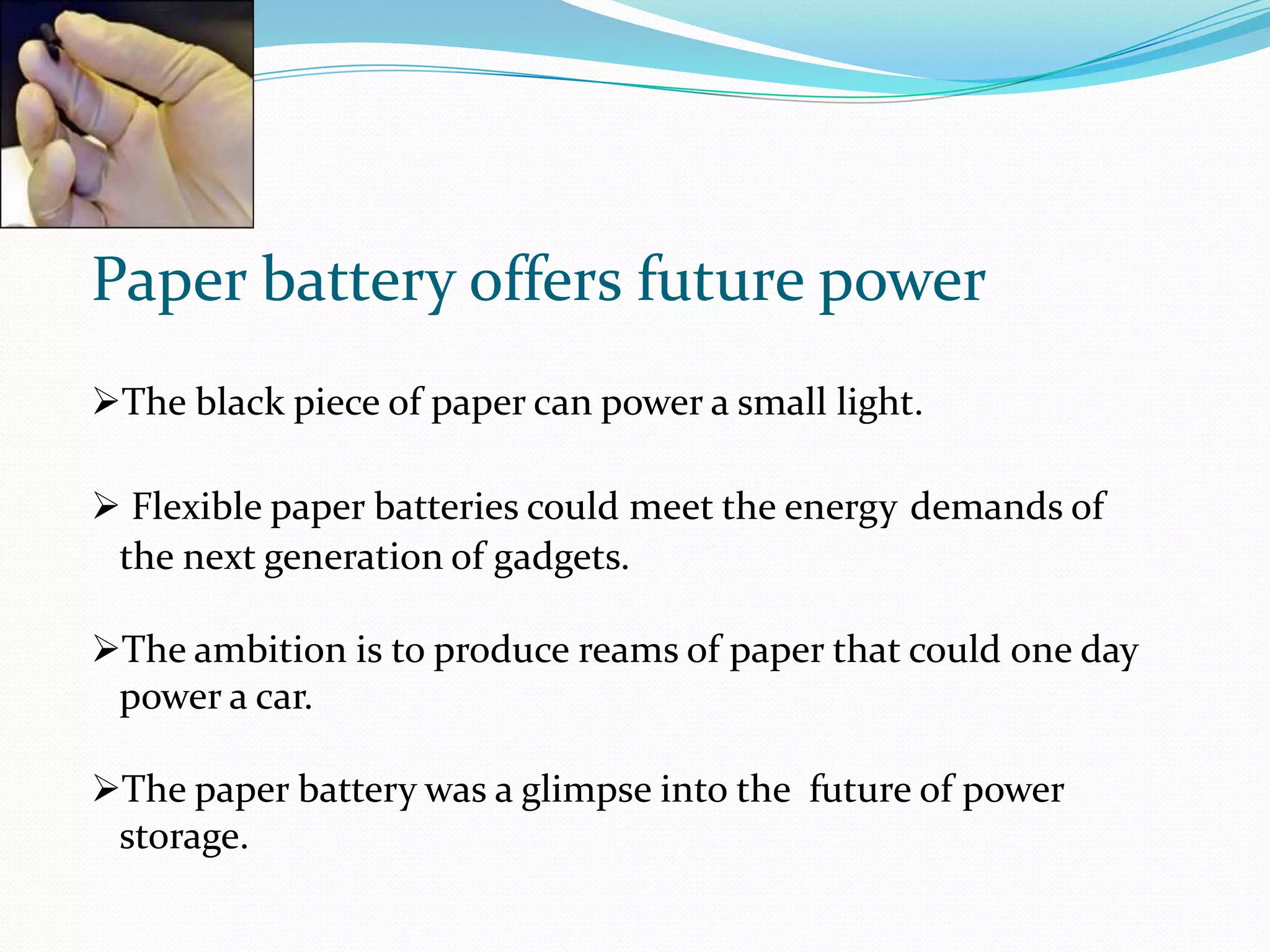 Paper battery offers future power
The black piece of paper can power a small light.

 Flexible paper batteries could meet the energy demands of
 the next generation of gadgets.

The ambition is to produce reams of paper that could one day
 power a car.

The paper battery was a glimpse into the future of power
 storage.
 