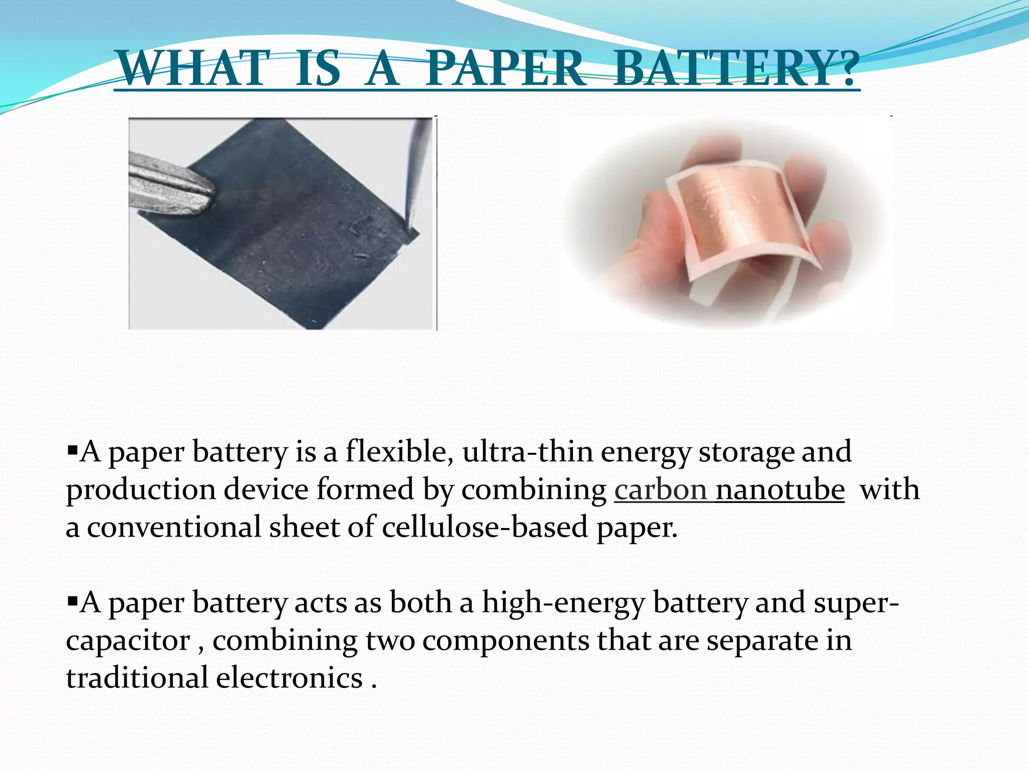 WHAT IS A PAPER BATTERY?




A paper battery is a flexible, ultra-thin energy storage and
production device formed by combining carbon nanotube with
a conventional sheet of cellulose-based paper.

A paper battery acts as both a high-energy battery and super-
capacitor , combining two components that are separate in
traditional electronics .
 