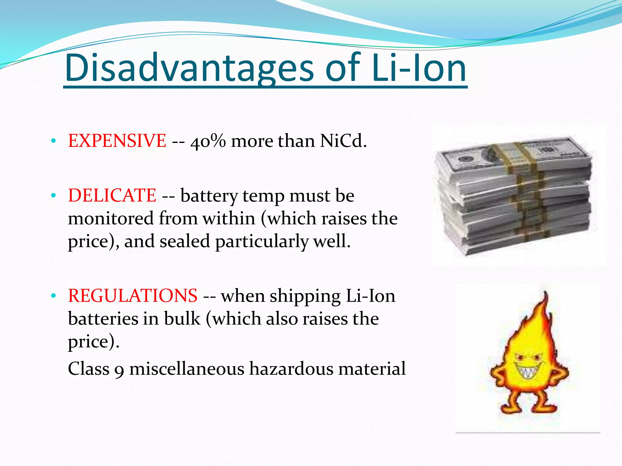 Disadvantages of Li-Ion
• EXPENSIVE -- 40% more than NiCd.


• DELICATE -- battery temp must be
 monitored from within (which raises the
 price), and sealed particularly well.

• REGULATIONS -- when shipping Li-Ion
 batteries in bulk (which also raises the
 price).
 Class 9 miscellaneous hazardous material
 