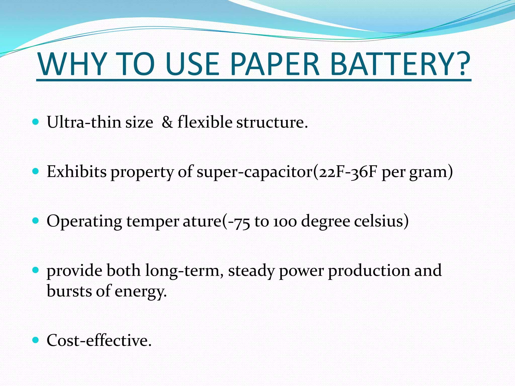 WHY TO USE PAPER BATTERY?
 Ultra-thin size & flexible structure.


 Exhibits property of super-capacitor(22F-36F per gram)


 Operating temper ature(-75 to 100 degree celsius)


 provide both long-term, steady power production and
  bursts of energy.

 Cost-effective.
 