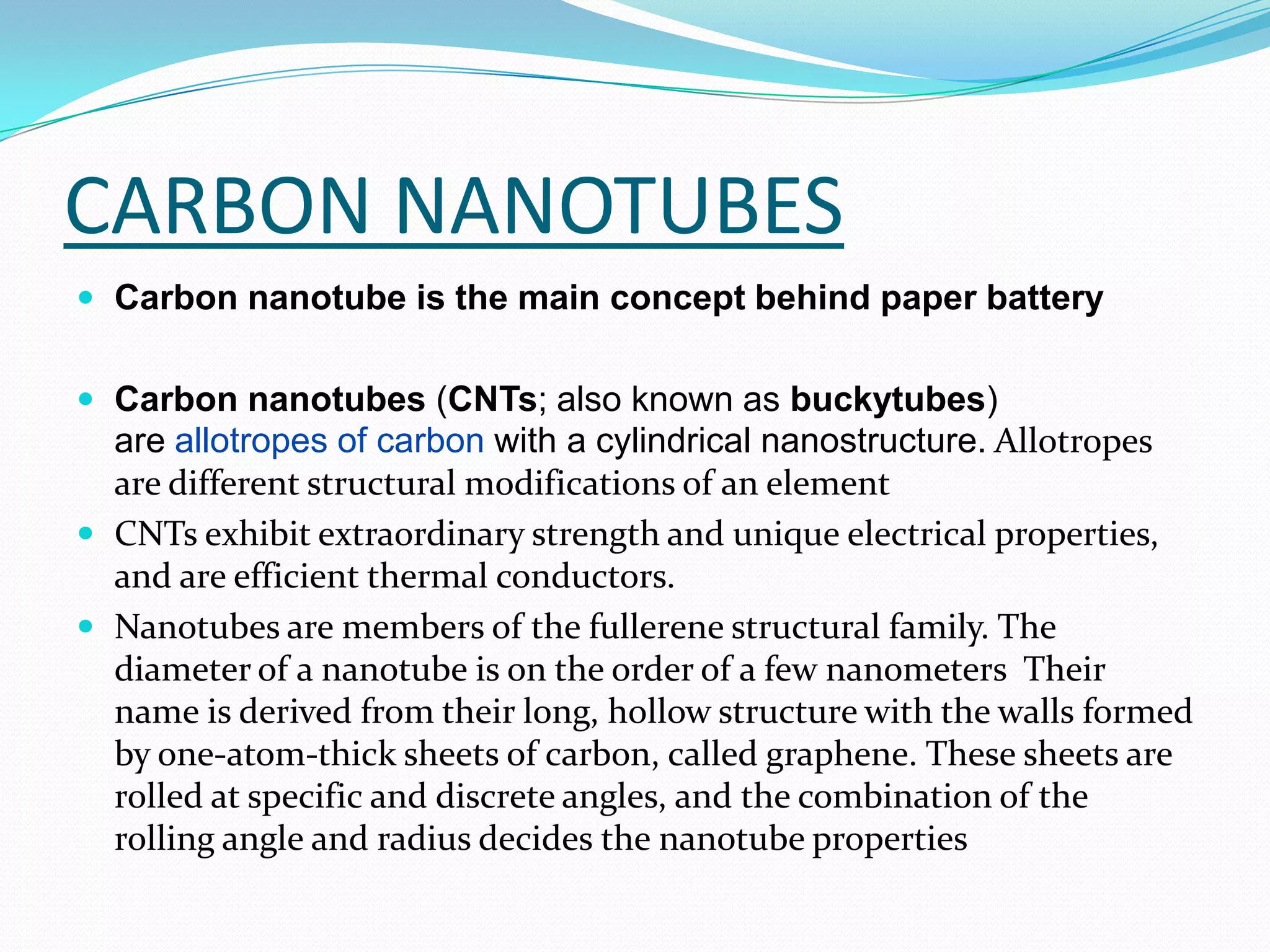 CARBON NANOTUBES
 Carbon nanotube is the main concept behind paper battery


 Carbon nanotubes (CNTs; also known as buckytubes)
  are allotropes of carbon with a cylindrical nanostructure. Allotropes
  are different structural modifications of an element
 CNTs exhibit extraordinary strength and unique electrical properties,
  and are efficient thermal conductors.
 Nanotubes are members of the fullerene structural family. The
  diameter of a nanotube is on the order of a few nanometers Their
  name is derived from their long, hollow structure with the walls formed
  by one-atom-thick sheets of carbon, called graphene. These sheets are
  rolled at specific and discrete angles, and the combination of the
  rolling angle and radius decides the nanotube properties
 